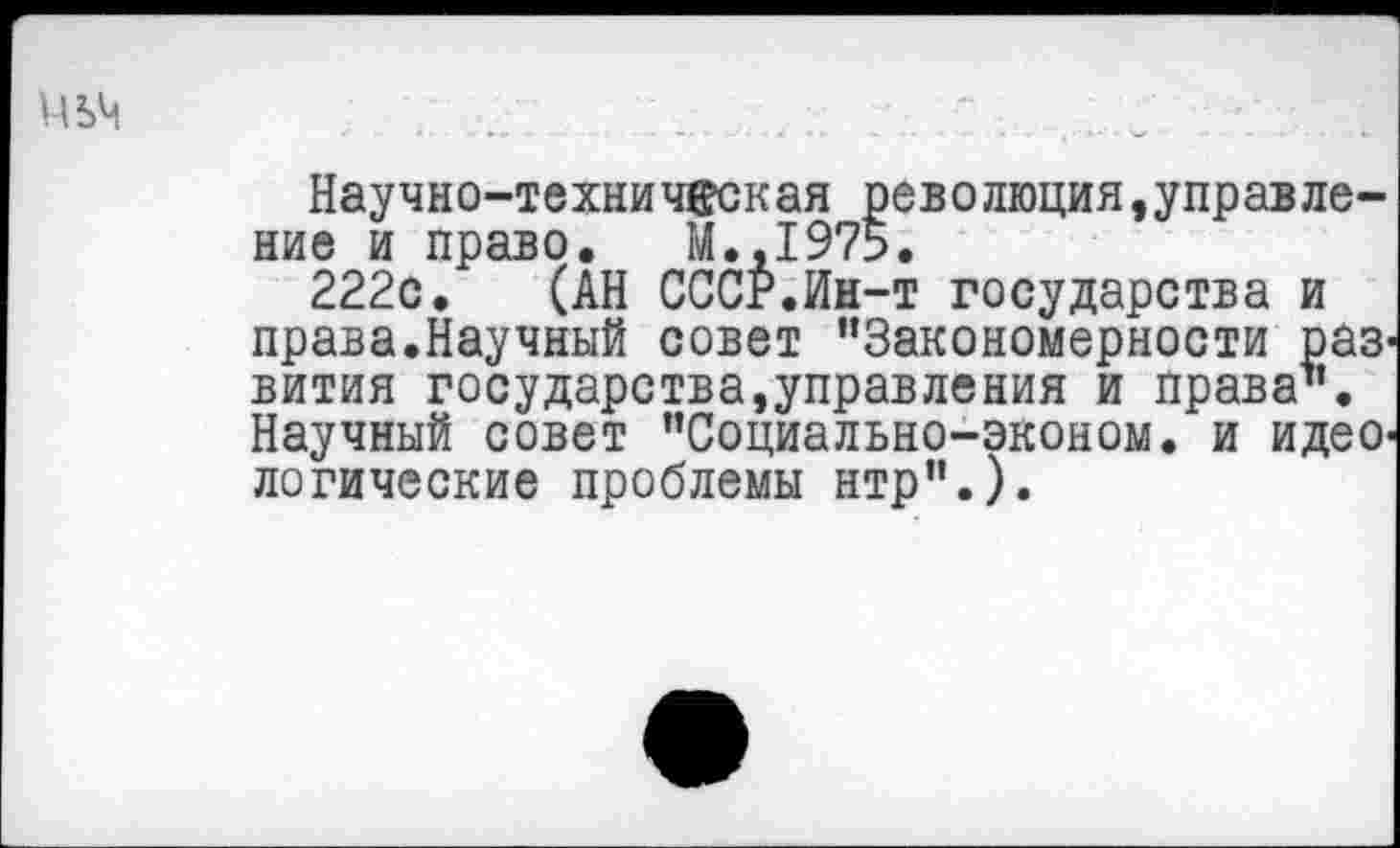 ﻿Научно-техни чес к ая рев о люция,управление и право. М.,1975.
222с. (АН СССР.Ин-т государства и права.Научный совет ’’Закономерности раз' вития государства,управления и права1’. Научный совет ’’Социально-эконом. и идеО' логические проблемы нтр”.).